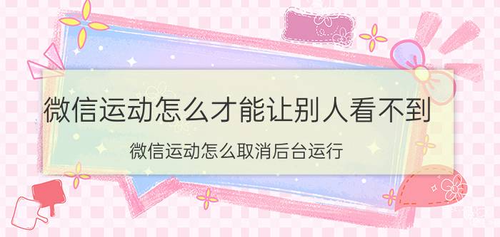 微信运动怎么才能让别人看不到 微信运动怎么取消后台运行？